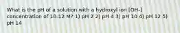 What is the pH of a solution with a hydroxyl ion [OH-] concentration of 10-12 M? 1) pH 2 2) pH 4 3) pH 10 4) pH 12 5) pH 14