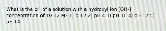 What is the pH of a solution with a hydroxyl ion [OH-] concentration of 10-12 M? 1) pH 2 2) pH 4 3) pH 10 4) pH 12 5) pH 14