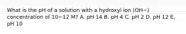 What is the pH of a solution with a hydroxyl ion (OH−) concentration of 10−12 M? A. pH 14 B. pH 4 C. pH 2 D. pH 12 E. pH 10