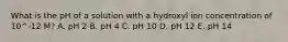 What is the pH of a solution with a hydroxyl ion concentration of 10^-12 M? A. pH 2 B. pH 4 C. pH 10 D. pH 12 E. pH 14