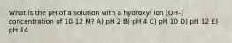 What is the pH of a solution with a hydroxyl ion [OH-] concentration of 10-12 M? A) pH 2 B) pH 4 C) pH 10 D) pH 12 E) pH 14