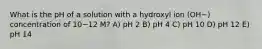 What is the pH of a solution with a hydroxyl ion (OH−) concentration of 10−12 M? A) pH 2 B) pH 4 C) pH 10 D) pH 12 E) pH 14