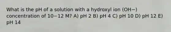 What is the pH of a solution with a hydroxyl ion (OH−) concentration of 10−12 M? A) pH 2 B) pH 4 C) pH 10 D) pH 12 E) pH 14