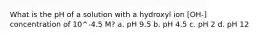 What is the pH of a solution with a hydroxyl ion [OH-] concentration of 10^-4.5 M? a. pH 9.5 b. pH 4.5 c. pH 2 d. pH 12