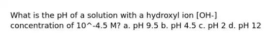 What is the pH of a solution with a hydroxyl ion [OH-] concentration of 10^-4.5 M? a. pH 9.5 b. pH 4.5 c. pH 2 d. pH 12