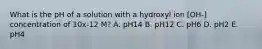 What is the pH of a solution with a hydroxyl ion [OH-] concentration of 10x-12 M? A. pH14 B. pH12 C. pH6 D. pH2 E. pH4