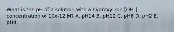 What is the pH of a solution with a hydroxyl ion [OH-] concentration of 10x-12 M? A. pH14 B. pH12 C. pH6 D. pH2 E. pH4