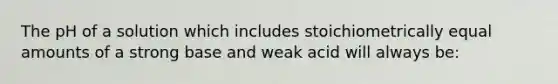 The pH of a solution which includes stoichiometrically equal amounts of a strong base and weak acid will always be: