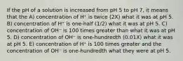 If the pH of a solution is increased from pH 5 to pH 7, it means that the A) concentration of H⁺ is twice (2X) what it was at pH 5. B) concentration of H⁺ is one-half (1/2) what it was at pH 5. C) concentration of OH⁻ is 100 times greater than what it was at pH 5. D) concentration of OH⁻ is one-hundredth (0.01X) what it was at pH 5. E) concentration of H⁺ is 100 times greater and the concentration of OH⁻ is one-hundredth what they were at pH 5.