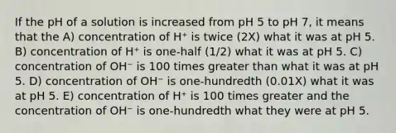 If the pH of a solution is increased from pH 5 to pH 7, it means that the A) concentration of H⁺ is twice (2X) what it was at pH 5. B) concentration of H⁺ is one-half (1/2) what it was at pH 5. C) concentration of OH⁻ is 100 times greater than what it was at pH 5. D) concentration of OH⁻ is one-hundredth (0.01X) what it was at pH 5. E) concentration of H⁺ is 100 times greater and the concentration of OH⁻ is one-hundredth what they were at pH 5.