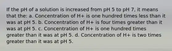 If the pH of a solution is increased from pH 5 to pH 7, it means that the: a. Concentration of H+ is one hundred times <a href='https://www.questionai.com/knowledge/k7BtlYpAMX-less-than' class='anchor-knowledge'>less than</a> it was at pH 5. b. Concentration of H+ is four times <a href='https://www.questionai.com/knowledge/ktgHnBD4o3-greater-than' class='anchor-knowledge'>greater than</a> it was at pH 5. c. Concentration of H+ is one hundred times greater than it was at pH 5. d. Concentration of H+ is two times greater than it was at pH 5.