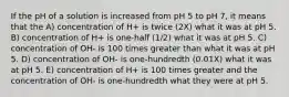 If the pH of a solution is increased from pH 5 to pH 7, it means that the A) concentration of H+ is twice (2X) what it was at pH 5. B) concentration of H+ is one-half (1/2) what it was at pH 5. C) concentration of OH- is 100 times greater than what it was at pH 5. D) concentration of OH- is one-hundredth (0.01X) what it was at pH 5. E) concentration of H+ is 100 times greater and the concentration of OH- is one-hundredth what they were at pH 5.