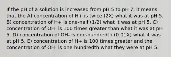 If the pH of a solution is increased from pH 5 to pH 7, it means that the A) concentration of H+ is twice (2X) what it was at pH 5. B) concentration of H+ is one-half (1/2) what it was at pH 5. C) concentration of OH- is 100 times greater than what it was at pH 5. D) concentration of OH- is one-hundredth (0.01X) what it was at pH 5. E) concentration of H+ is 100 times greater and the concentration of OH- is one-hundredth what they were at pH 5.