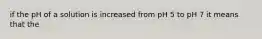 if the pH of a solution is increased from pH 5 to pH 7 it means that the