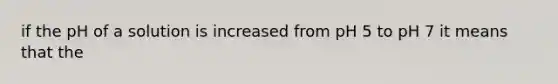 if the pH of a solution is increased from pH 5 to pH 7 it means that the