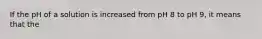 If the pH of a solution is increased from pH 8 to pH 9, it means that the