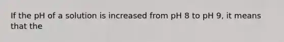 If the pH of a solution is increased from pH 8 to pH 9, it means that the