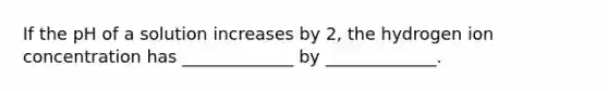 If the pH of a solution increases by 2, the hydrogen ion concentration has _____________ by _____________.