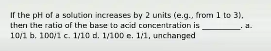 If the pH of a solution increases by 2 units (e.g., from 1 to 3), then the ratio of the base to acid concentration is __________. a. 10/1 b. 100/1 c. 1/10 d. 1/100 e. 1/1, unchanged