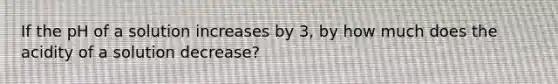 If the pH of a solution increases by 3, by how much does the acidity of a solution decrease?