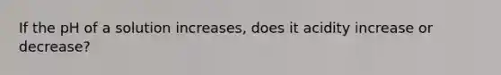 If the pH of a solution increases, does it acidity increase or decrease?