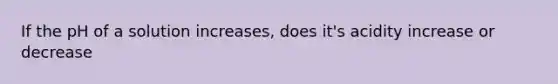 If the pH of a solution increases, does it's acidity increase or decrease