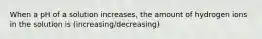 When a pH of a solution increases, the amount of hydrogen ions in the solution is (increasing/decreasing)