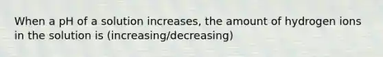 When a pH of a solution increases, the amount of hydrogen ions in the solution is (increasing/decreasing)