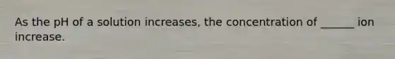 As the pH of a solution increases, the concentration of ______ ion increase.