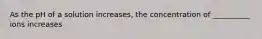 As the pH of a solution increases, the concentration of __________ ions increases