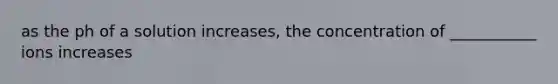 as the ph of a solution increases, the concentration of ___________ ions increases