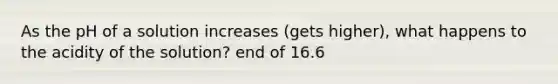 As the pH of a solution increases (gets higher), what happens to the acidity of the solution? end of 16.6