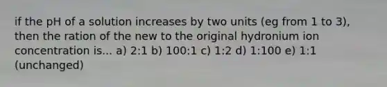 if the pH of a solution increases by two units (eg from 1 to 3), then the ration of the new to the original hydronium ion concentration is... a) 2:1 b) 100:1 c) 1:2 d) 1:100 e) 1:1 (unchanged)