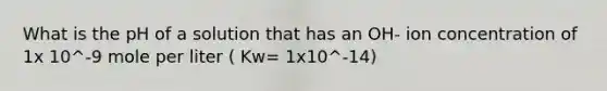 What is the pH of a solution that has an OH- ion concentration of 1x 10^-9 mole per liter ( Kw= 1x10^-14)