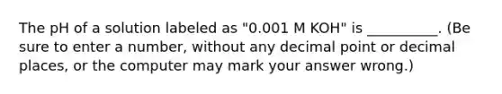 The pH of a solution labeled as "0.001 M KOH" is __________. (Be sure to enter a number, without any <a href='https://www.questionai.com/knowledge/kuXXuLpqqD-decimal-point' class='anchor-knowledge'>decimal point</a> or decimal places, or the computer may mark your answer wrong.)