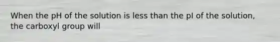 When the pH of the solution is less than the pI of the solution, the carboxyl group will