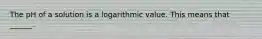 The pH of a solution is a logarithmic value. This means that ______.