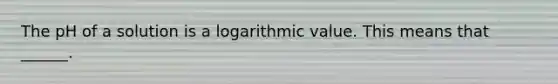 The pH of a solution is a logarithmic value. This means that ______.