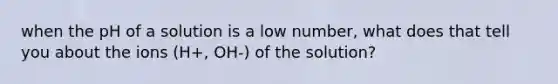 when the pH of a solution is a low number, what does that tell you about the ions (H+, OH-) of the solution?