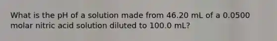 What is the pH of a solution made from 46.20 mL of a 0.0500 molar nitric acid solution diluted to 100.0 mL?