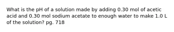 What is the pH of a solution made by adding 0.30 mol of acetic acid and 0.30 mol sodium acetate to enough water to make 1.0 L of the solution? pg. 718