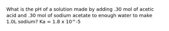 What is the pH of a solution made by adding .30 mol of acetic acid and .30 mol of sodium acetate to enough water to make 1.0L sodium? Ka = 1.8 x 10^-5