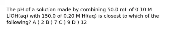 The pH of a solution made by combining 50.0 mL of 0.10 M LIOH(aq) with 150.0 of 0.20 M HI(aq) is closest to which of the following? A ) 2 B ) 7 C ) 9 D ) 12