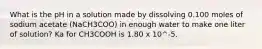 What is the pH in a solution made by dissolving 0.100 moles of sodium acetate (NaCH3COO) in enough water to make one liter of solution? Ka for CH3COOH is 1.80 x 10^-5.