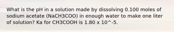 What is the pH in a solution made by dissolving 0.100 moles of sodium acetate (NaCH3COO) in enough water to make one liter of solution? Ka for CH3COOH is 1.80 x 10^-5.