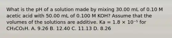 What is the pH of a solution made by mixing 30.00 mL of 0.10 M acetic acid with 50.00 mL of 0.100 M KOH? Assume that the volumes of the solutions are additive. Ka = 1.8 × 10⁻⁵ for CH₃CO₂H. A. 9.26 B. 12.40 C. 11.13 D. 8.26