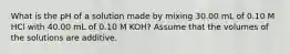 What is the pH of a solution made by mixing 30.00 mL of 0.10 M HCl with 40.00 mL of 0.10 M KOH? Assume that the volumes of the solutions are additive.