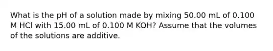 What is the pH of a solution made by mixing 50.00 mL of 0.100 M HCl with 15.00 mL of 0.100 M KOH? Assume that the volumes of the solutions are additive.