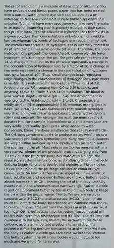 The pH of a solution is a measure of its acidity or alkalinity. You have probably used litmus paper, paper that has been treated with a natural water-soluble dye so it can be used as a pH indicator, to test how much acid or base (alkalinity) exists in a solution. You might have even used some to make sure the water in an outdoor swimming pool is properly treated. In both cases, this pH test measures the amount of hydrogen ions that exists in a given solution. High concentrations of hydrogen ions yield a low pH, whereas low levels of hydrogen ions result in a high pH. The overall concentration of hydrogen ions is inversely related to its pH and can be measured on <a href='https://www.questionai.com/knowledge/k8xXx430Zt-the-ph-scale' class='anchor-knowledge'>the ph scale</a>. Therefore, the more hydrogen ions present, the lower the pH; conversely, the fewer hydrogen ions, the higher the pH. The pH scale ranges from 0 to 14. A change of one unit on the pH scale represents a change in the concentration of hydrogen ions by a factor of 10, a change in two units represents a change in the concentration of hydrogen ions by a factor of 100. Thus, small changes in pH represent large changes in the concentrations of hydrogen ions. Pure water is neutral. It is neither acidic nor basic, and has a pH of 7.0. Anything below 7.0 (ranging from 0.0 to 6.9) is acidic, and anything above 7.0 (from 7.1 to 14.0) is alkaline. <a href='https://www.questionai.com/knowledge/k7oXMfj7lk-the-blood' class='anchor-knowledge'>the blood</a> in your veins is slightly alkaline (pH = 7.4). The environment in your stomach is highly acidic (pH = 1 to 2). Orange juice is mildly acidic (pH = approximately 3.5), whereas baking soda is basic (pH = 9.0). Acids are substances that provide hydrogen ions (H+) and lower pH, whereas bases provide hydroxide ions (OH-) and raise pH. The stronger the acid, the more readily it donates H+. For example, hydrochloric acid and lemon juice are very acidic and readily give up H+ when added to water. Conversely, bases are those substances that readily donate OH-. The OH- ions combine with H+ to produce water, which raises a substance's pH. Sodium hydroxide and many household cleaners are very alkaline and give up OH- rapidly when placed in water, thereby raising the pH. Most cells in our bodies operate within a very narrow window of the pH scale, typically ranging only from 7.2 to 7.6. If the pH of the body is outside of this range, the respiratory system malfunctions, as do other organs in the body. Cells no longer function properly, and proteins will break down. Deviation outside of the pH range can induce coma or even cause death. So how is it that we can ingest or inhale acidic or basic substances and not die? Buffers are the key. Buffers readily absorb excess H+ or OH-, keeping the pH of the body carefully maintained in the aforementioned narrow range. Carbon dioxide is part of a prominent buffer system in the human body; it keeps the pH within the proper range. This buffer system involves carbonic acid (H2CO3) and bicarbonate (HCO3-) anion. If too much H+ enters the body, bicarbonate will combine with the H+ to create carbonic acid and limit the decrease in pH. Likewise, if too much OH- is introduced into the system, carbonic acid will rapidly dissociate into bicarbonate and H+ ions. The H+ ions can combine with the OH- ions, limiting the increase in pH. While carbonic acid is an important product in this reaction, its presence is fleeting because the carbonic acid is released from the body as carbon dioxide gas each time we breathe. Without this buffer system, the pH in our bodies would fluctuate too much and we would fail to survive.