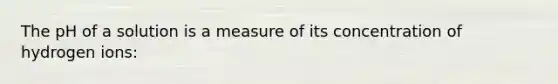 The pH of a solution is a measure of its concentration of hydrogen ions: